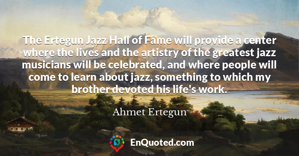 The Ertegun Jazz Hall of Fame will provide a center where the lives and the artistry of the greatest jazz musicians will be celebrated, and where people will come to learn about jazz, something to which my brother devoted his life's work.