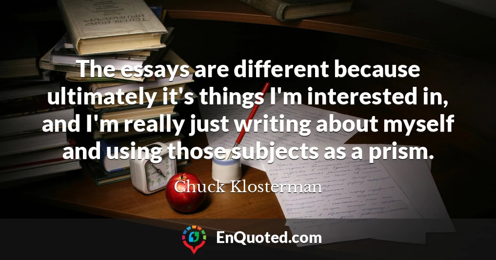 The essays are different because ultimately it's things I'm interested in, and I'm really just writing about myself and using those subjects as a prism.