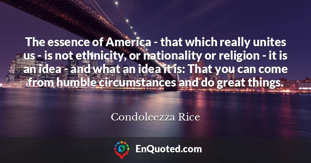 The essence of America - that which really unites us - is not ethnicity, or nationality or religion - it is an idea - and what an idea it is: That you can come from humble circumstances and do great things.