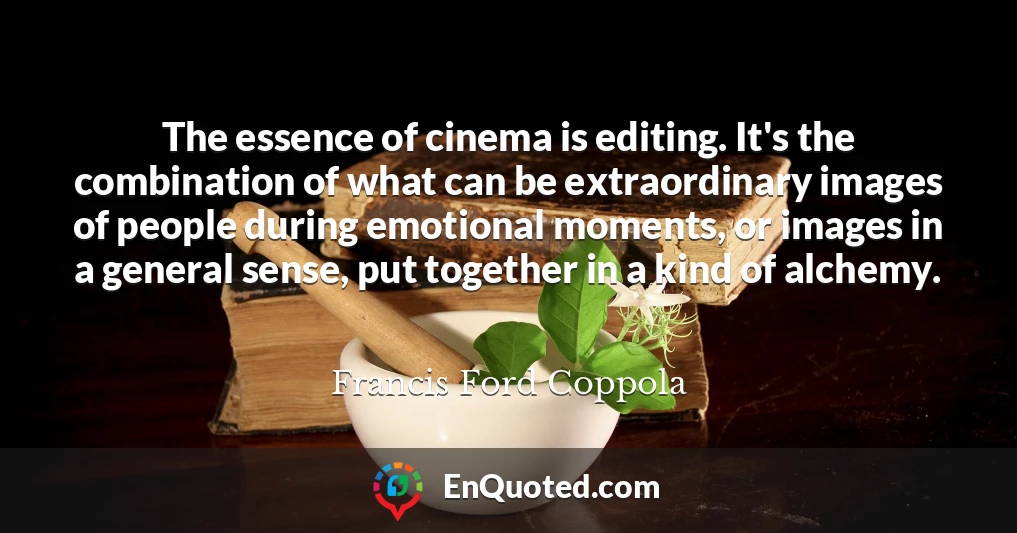 The essence of cinema is editing. It's the combination of what can be extraordinary images of people during emotional moments, or images in a general sense, put together in a kind of alchemy.