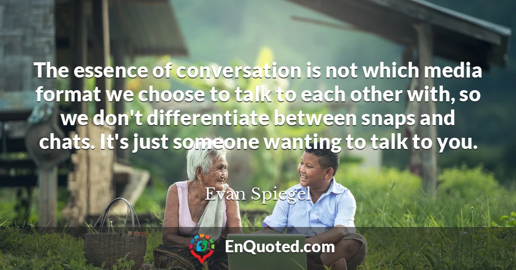 The essence of conversation is not which media format we choose to talk to each other with, so we don't differentiate between snaps and chats. It's just someone wanting to talk to you.