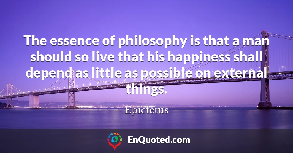 The essence of philosophy is that a man should so live that his happiness shall depend as little as possible on external things.