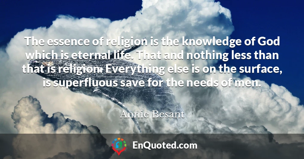 The essence of religion is the knowledge of God which is eternal life. That and nothing less than that is religion. Everything else is on the surface, is superfluous save for the needs of men.