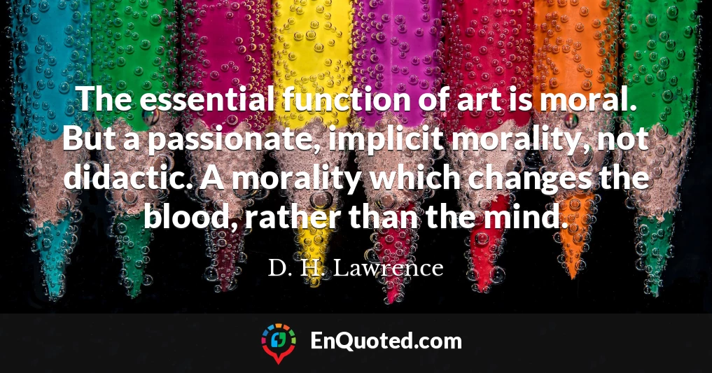 The essential function of art is moral. But a passionate, implicit morality, not didactic. A morality which changes the blood, rather than the mind.