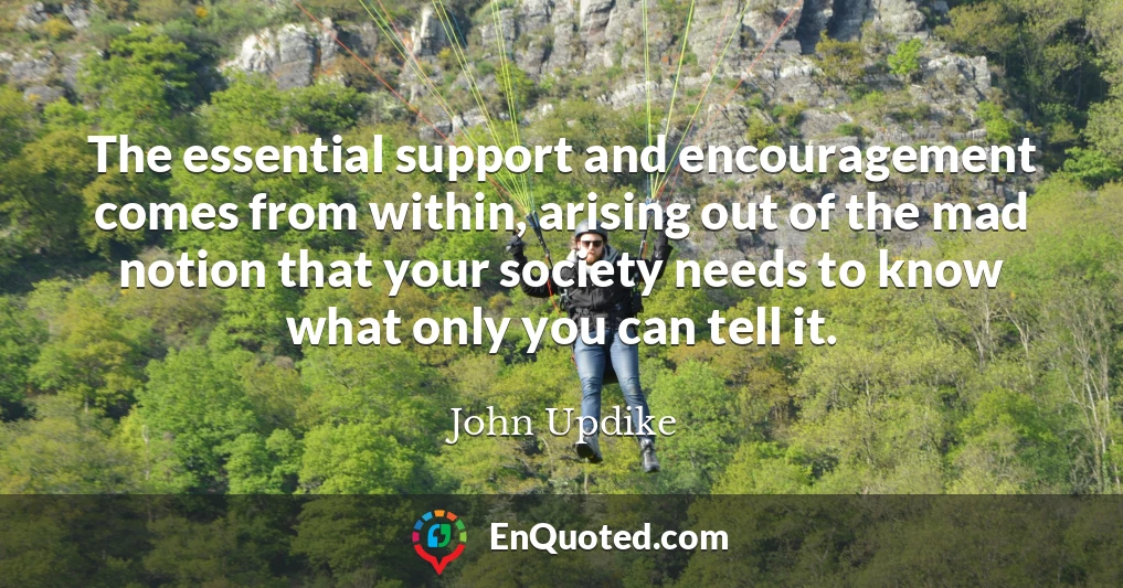 The essential support and encouragement comes from within, arising out of the mad notion that your society needs to know what only you can tell it.