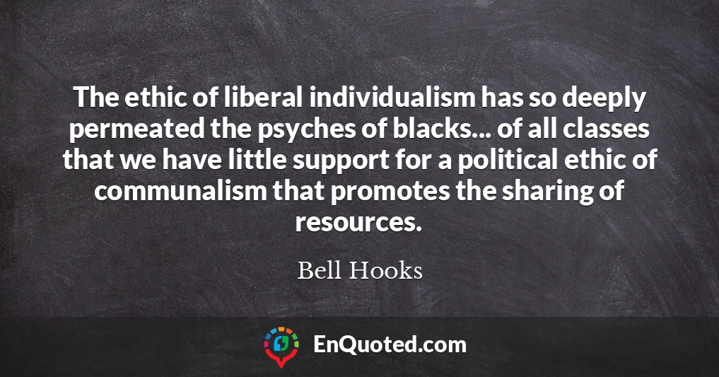 The ethic of liberal individualism has so deeply permeated the psyches of blacks... of all classes that we have little support for a political ethic of communalism that promotes the sharing of resources.