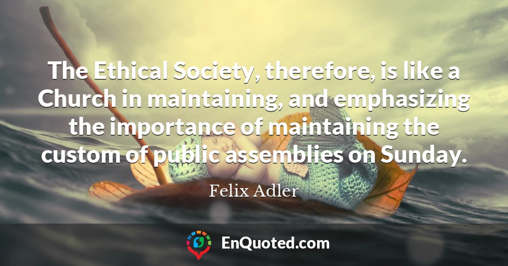 The Ethical Society, therefore, is like a Church in maintaining, and emphasizing the importance of maintaining the custom of public assemblies on Sunday.
