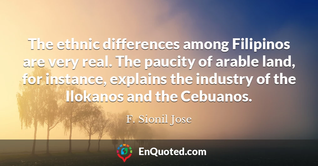 The ethnic differences among Filipinos are very real. The paucity of arable land, for instance, explains the industry of the Ilokanos and the Cebuanos.