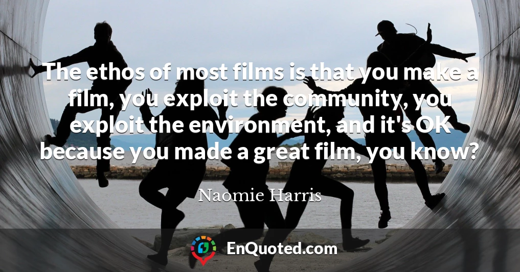 The ethos of most films is that you make a film, you exploit the community, you exploit the environment, and it's OK because you made a great film, you know?
