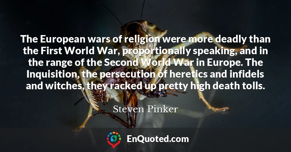 The European wars of religion were more deadly than the First World War, proportionally speaking, and in the range of the Second World War in Europe. The Inquisition, the persecution of heretics and infidels and witches, they racked up pretty high death tolls.