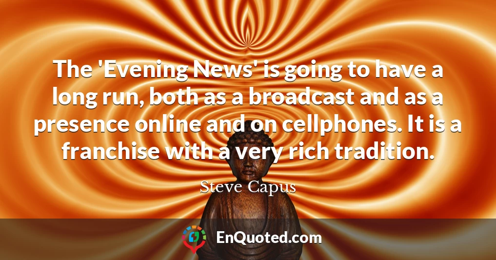 The 'Evening News' is going to have a long run, both as a broadcast and as a presence online and on cellphones. It is a franchise with a very rich tradition.