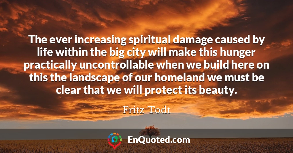 The ever increasing spiritual damage caused by life within the big city will make this hunger practically uncontrollable when we build here on this the landscape of our homeland we must be clear that we will protect its beauty.
