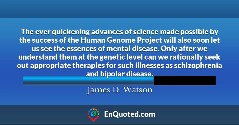 The ever quickening advances of science made possible by the success of the Human Genome Project will also soon let us see the essences of mental disease. Only after we understand them at the genetic level can we rationally seek out appropriate therapies for such illnesses as schizophrenia and bipolar disease.
