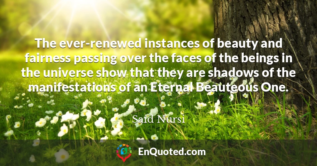 The ever-renewed instances of beauty and fairness passing over the faces of the beings in the universe show that they are shadows of the manifestations of an Eternal Beauteous One.