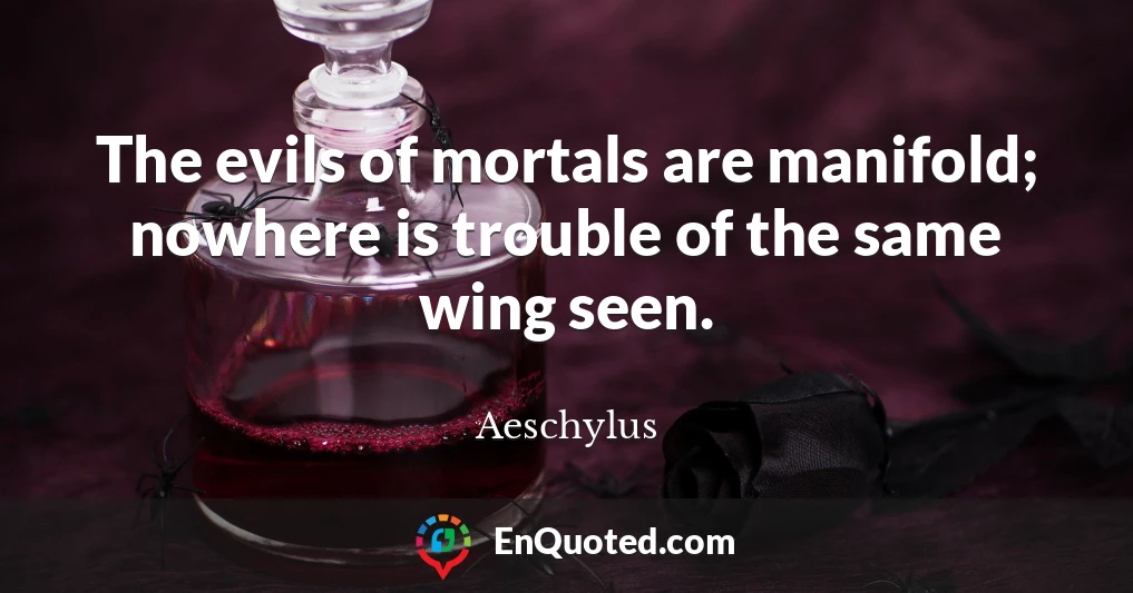 The evils of mortals are manifold; nowhere is trouble of the same wing seen.