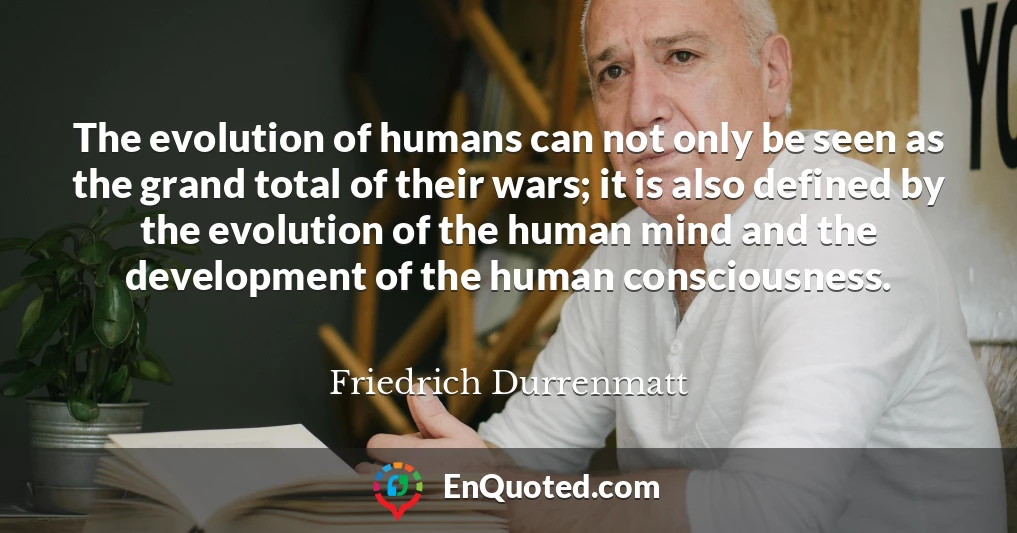 The evolution of humans can not only be seen as the grand total of their wars; it is also defined by the evolution of the human mind and the development of the human consciousness.