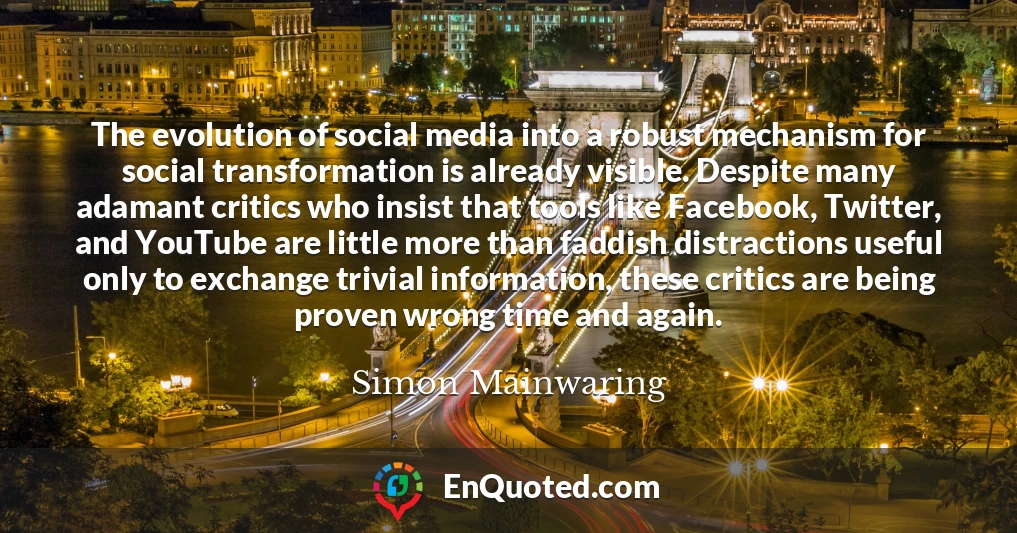 The evolution of social media into a robust mechanism for social transformation is already visible. Despite many adamant critics who insist that tools like Facebook, Twitter, and YouTube are little more than faddish distractions useful only to exchange trivial information, these critics are being proven wrong time and again.