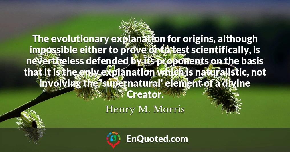 The evolutionary explanation for origins, although impossible either to prove or to test scientifically, is nevertheless defended by its proponents on the basis that it is the only explanation which is naturalistic, not involving the 'supernatural' element of a divine Creator.