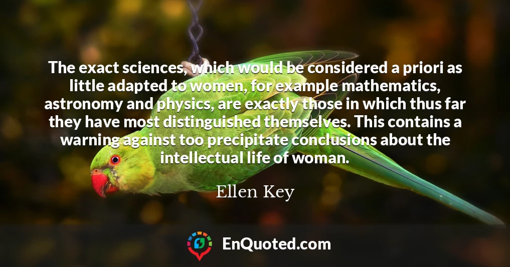The exact sciences, which would be considered a priori as little adapted to women, for example mathematics, astronomy and physics, are exactly those in which thus far they have most distinguished themselves. This contains a warning against too precipitate conclusions about the intellectual life of woman.