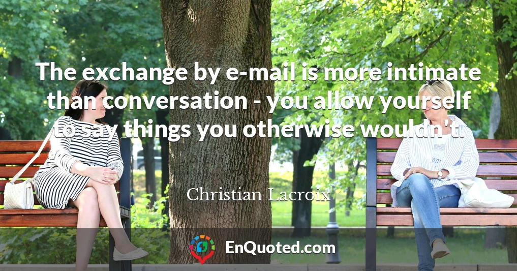 The exchange by e-mail is more intimate than conversation - you allow yourself to say things you otherwise wouldn't.