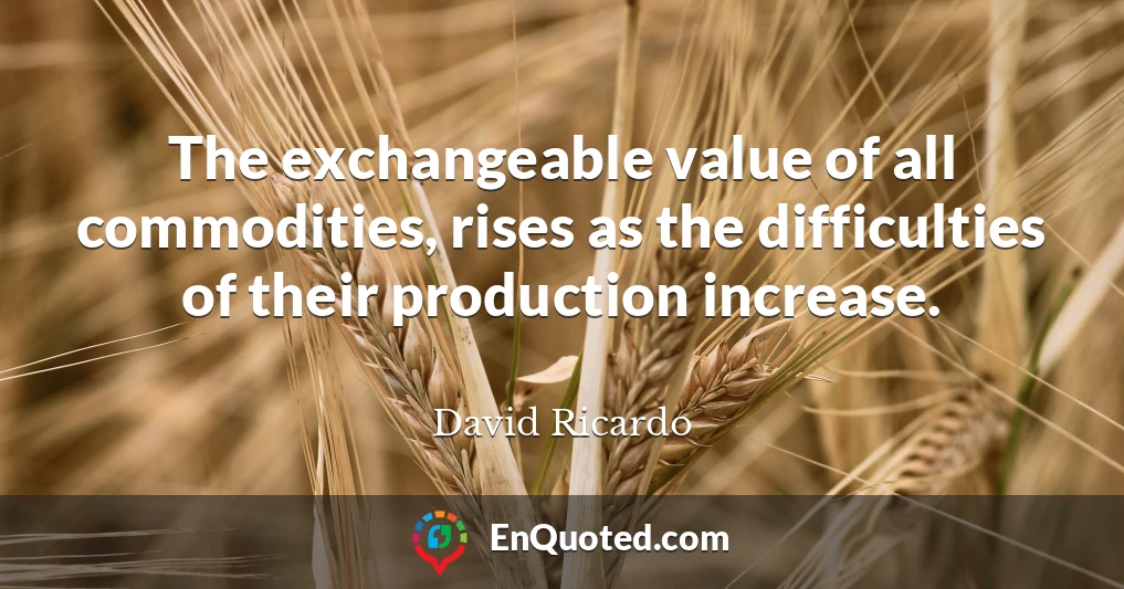 The exchangeable value of all commodities, rises as the difficulties of their production increase.