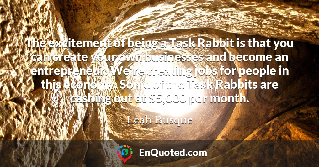 The excitement of being a Task Rabbit is that you can create your own businesses and become an entrepreneur. We're creating jobs for people in this economy. Some of the Task Rabbits are cashing out at $5,000 per month.