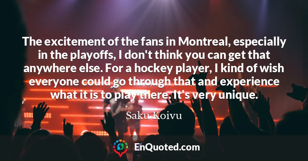 The excitement of the fans in Montreal, especially in the playoffs, I don't think you can get that anywhere else. For a hockey player, I kind of wish everyone could go through that and experience what it is to play there. It's very unique.