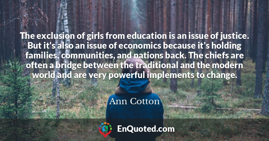 The exclusion of girls from education is an issue of justice. But it's also an issue of economics because it's holding families, communities, and nations back. The chiefs are often a bridge between the traditional and the modern world and are very powerful implements to change.
