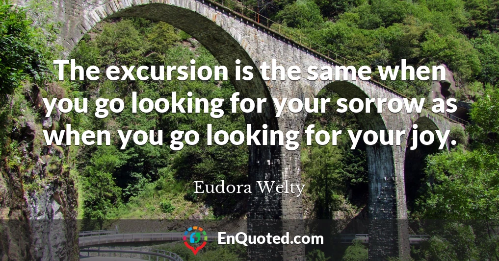 The excursion is the same when you go looking for your sorrow as when you go looking for your joy.