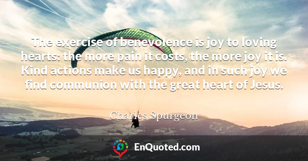 The exercise of benevolence is joy to loving hearts: the more pain it costs, the more joy it is. Kind actions make us happy, and in such joy we find communion with the great heart of Jesus.