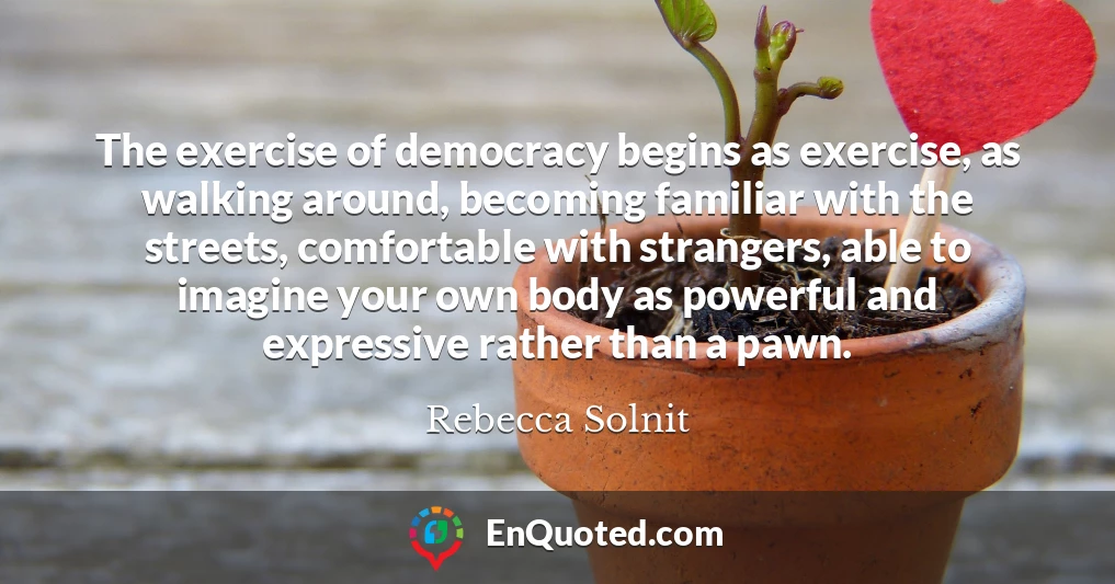 The exercise of democracy begins as exercise, as walking around, becoming familiar with the streets, comfortable with strangers, able to imagine your own body as powerful and expressive rather than a pawn.