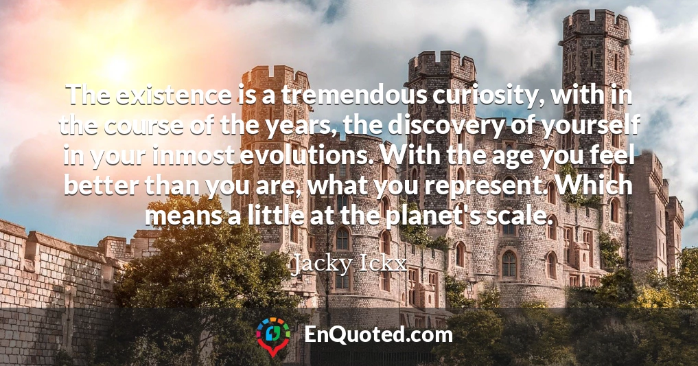 The existence is a tremendous curiosity, with in the course of the years, the discovery of yourself in your inmost evolutions. With the age you feel better than you are, what you represent. Which means a little at the planet's scale.