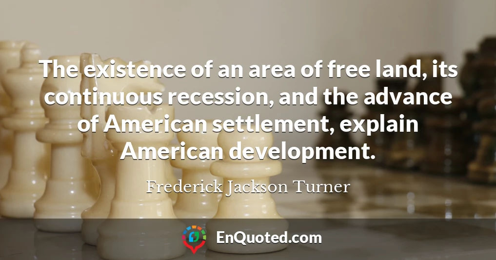 The existence of an area of free land, its continuous recession, and the advance of American settlement, explain American development.