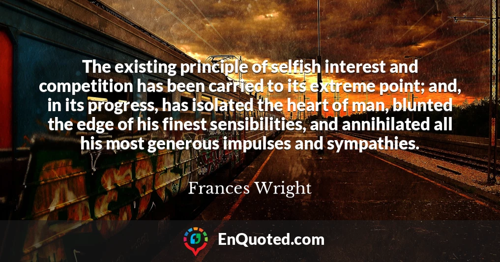 The existing principle of selfish interest and competition has been carried to its extreme point; and, in its progress, has isolated the heart of man, blunted the edge of his finest sensibilities, and annihilated all his most generous impulses and sympathies.