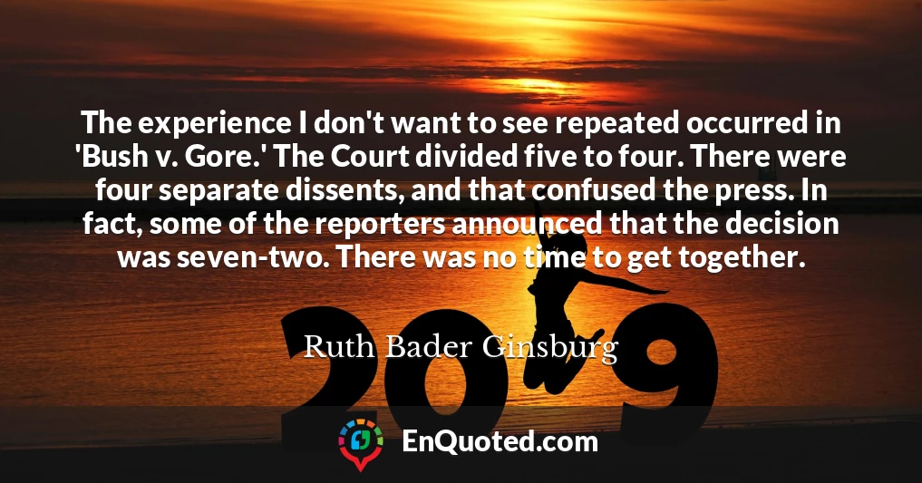 The experience I don't want to see repeated occurred in 'Bush v. Gore.' The Court divided five to four. There were four separate dissents, and that confused the press. In fact, some of the reporters announced that the decision was seven-two. There was no time to get together.