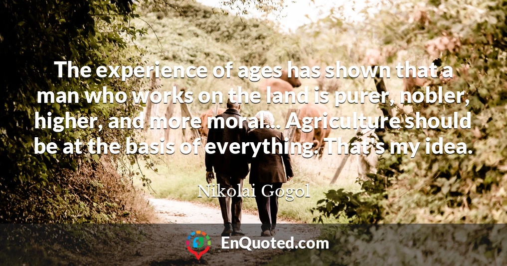 The experience of ages has shown that a man who works on the land is purer, nobler, higher, and more moral... Agriculture should be at the basis of everything. That's my idea.