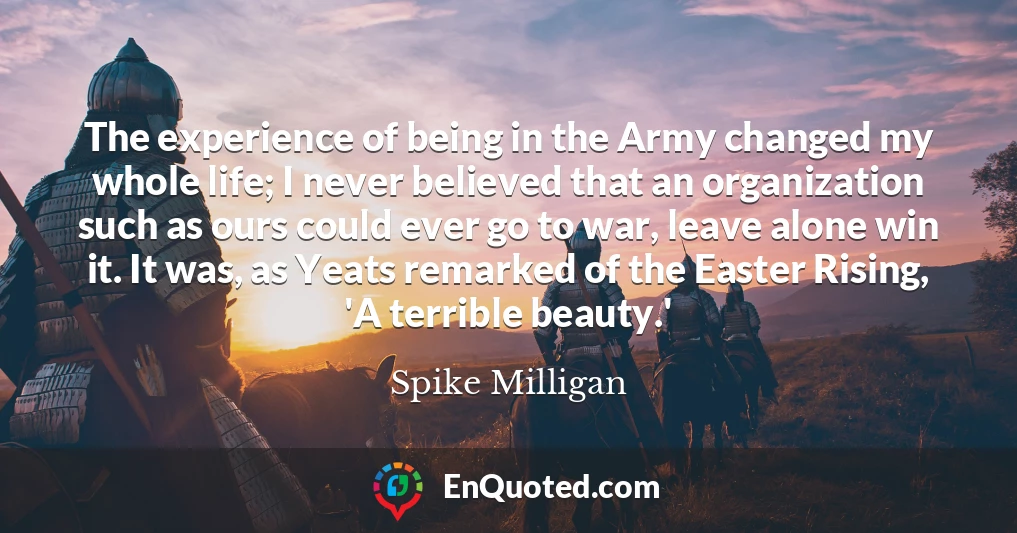 The experience of being in the Army changed my whole life; I never believed that an organization such as ours could ever go to war, leave alone win it. It was, as Yeats remarked of the Easter Rising, 'A terrible beauty.'