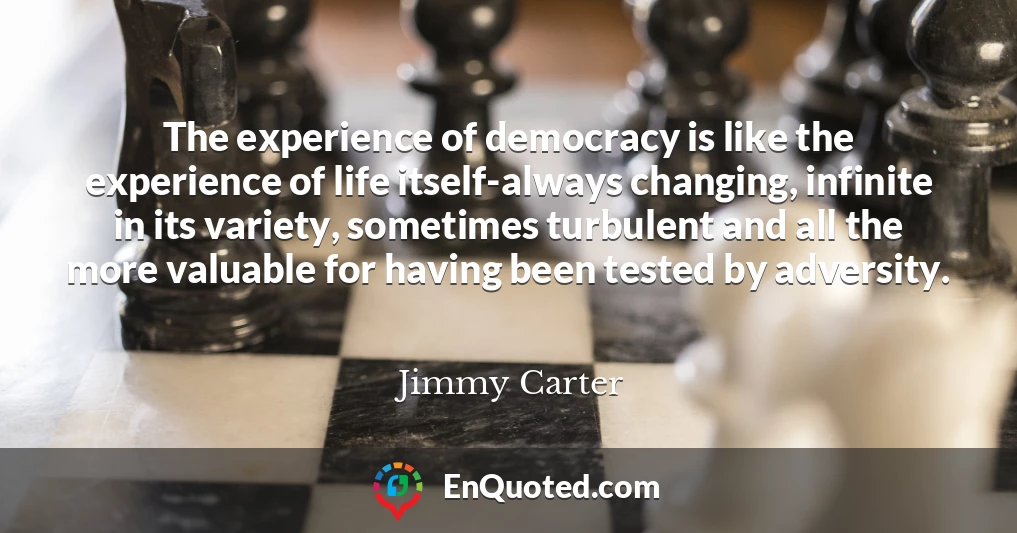 The experience of democracy is like the experience of life itself-always changing, infinite in its variety, sometimes turbulent and all the more valuable for having been tested by adversity.
