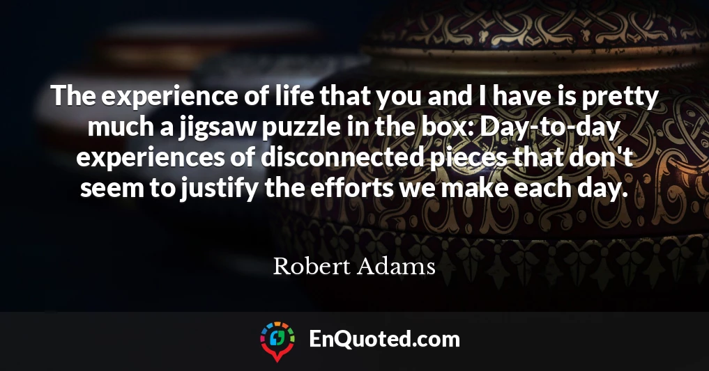 The experience of life that you and I have is pretty much a jigsaw puzzle in the box: Day-to-day experiences of disconnected pieces that don't seem to justify the efforts we make each day.