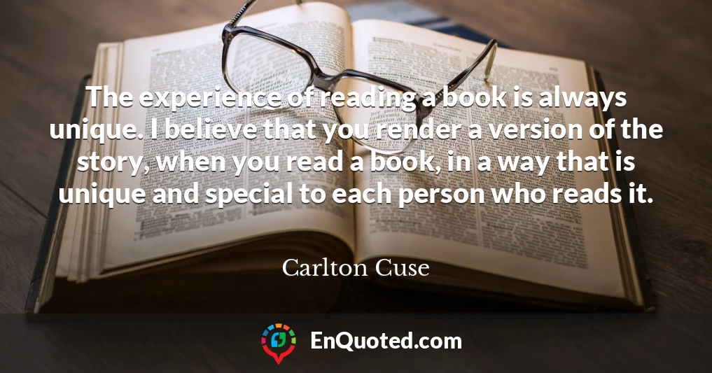 The experience of reading a book is always unique. I believe that you render a version of the story, when you read a book, in a way that is unique and special to each person who reads it.