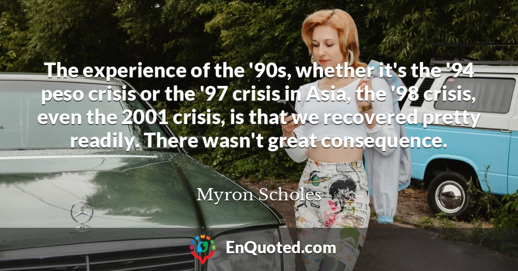 The experience of the '90s, whether it's the '94 peso crisis or the '97 crisis in Asia, the '98 crisis, even the 2001 crisis, is that we recovered pretty readily. There wasn't great consequence.