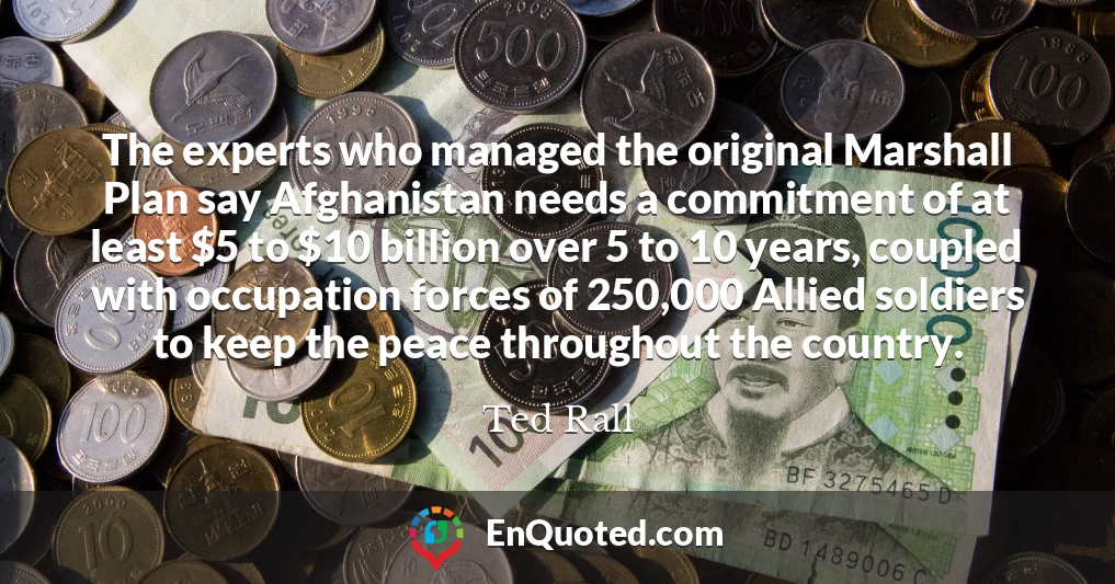 The experts who managed the original Marshall Plan say Afghanistan needs a commitment of at least $5 to $10 billion over 5 to 10 years, coupled with occupation forces of 250,000 Allied soldiers to keep the peace throughout the country.