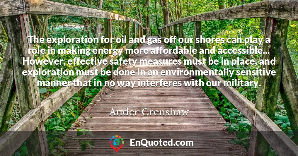 The exploration for oil and gas off our shores can play a role in making energy more affordable and accessible... However, effective safety measures must be in place, and exploration must be done in an environmentally sensitive manner that in no way interferes with our military.