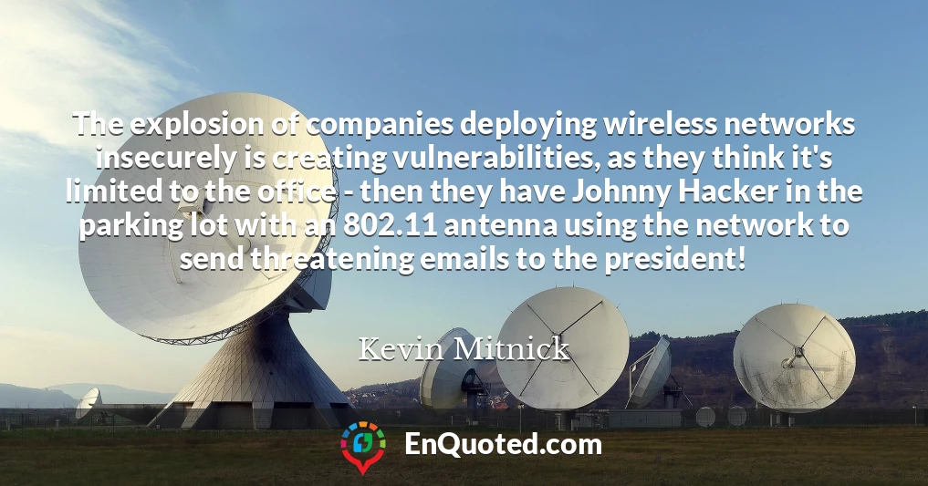 The explosion of companies deploying wireless networks insecurely is creating vulnerabilities, as they think it's limited to the office - then they have Johnny Hacker in the parking lot with an 802.11 antenna using the network to send threatening emails to the president!