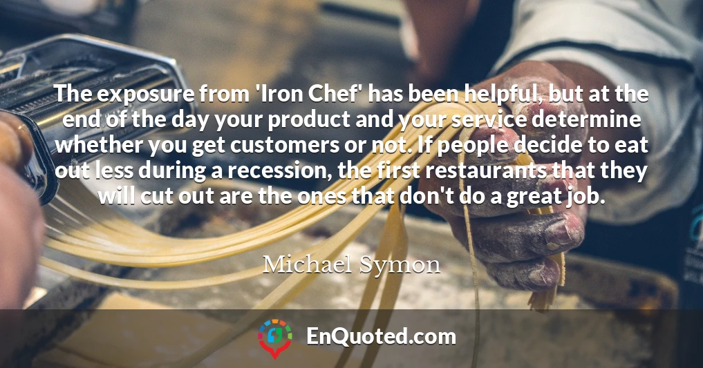 The exposure from 'Iron Chef' has been helpful, but at the end of the day your product and your service determine whether you get customers or not. If people decide to eat out less during a recession, the first restaurants that they will cut out are the ones that don't do a great job.