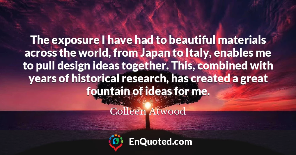 The exposure I have had to beautiful materials across the world, from Japan to Italy, enables me to pull design ideas together. This, combined with years of historical research, has created a great fountain of ideas for me.