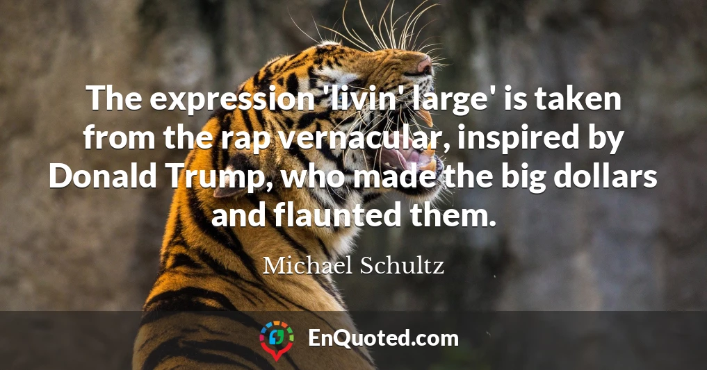 The expression 'livin' large' is taken from the rap vernacular, inspired by Donald Trump, who made the big dollars and flaunted them.