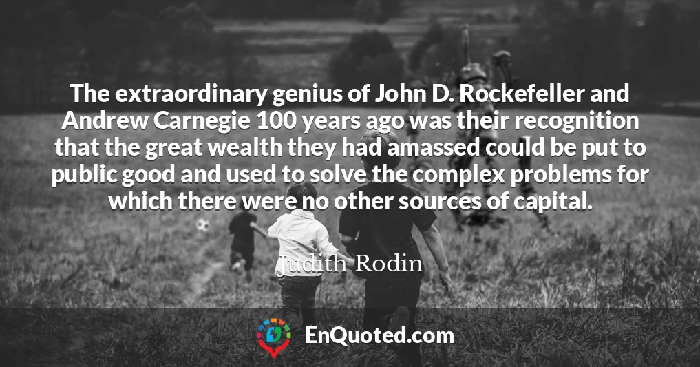 The extraordinary genius of John D. Rockefeller and Andrew Carnegie 100 years ago was their recognition that the great wealth they had amassed could be put to public good and used to solve the complex problems for which there were no other sources of capital.