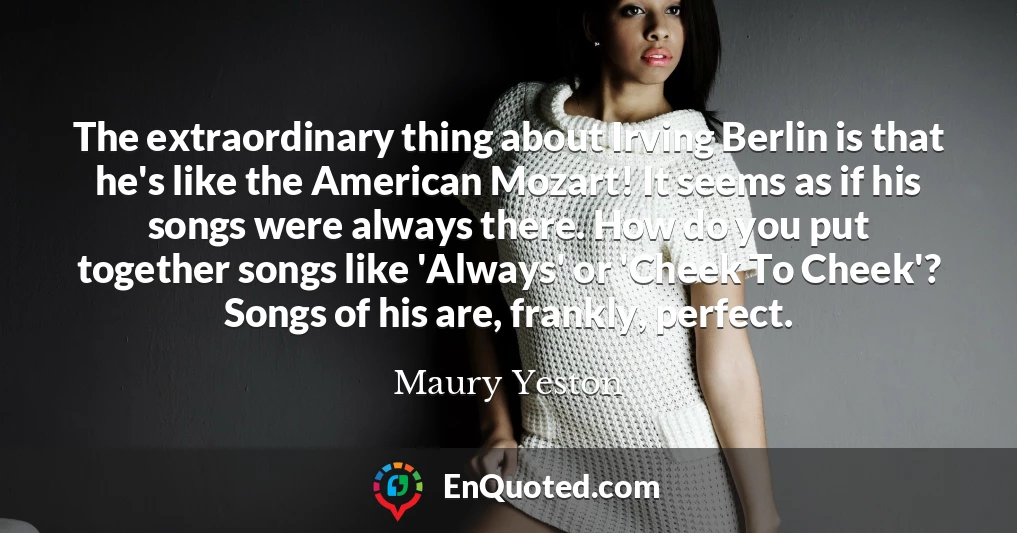 The extraordinary thing about Irving Berlin is that he's like the American Mozart! It seems as if his songs were always there. How do you put together songs like 'Always' or 'Cheek To Cheek'? Songs of his are, frankly, perfect.