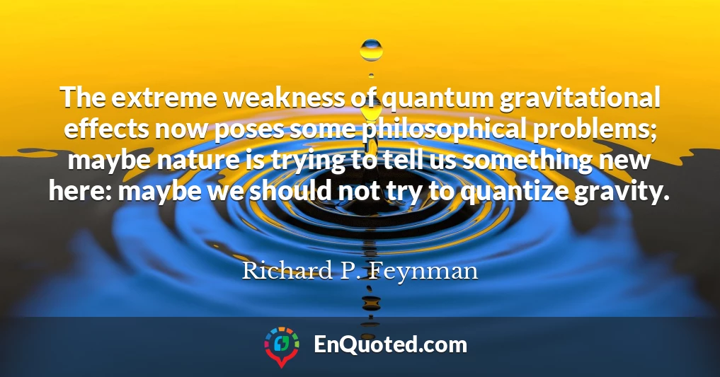 The extreme weakness of quantum gravitational effects now poses some philosophical problems; maybe nature is trying to tell us something new here: maybe we should not try to quantize gravity.